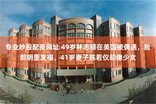 专业炒股配资网址 49岁林志颖在美国被偶遇，脸部明显发福，41岁妻子陈若仪却像少女