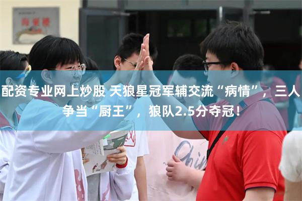 配资专业网上炒股 天狼星冠军辅交流“病情”，三人争当“厨王”，狼队2.5分夺冠！