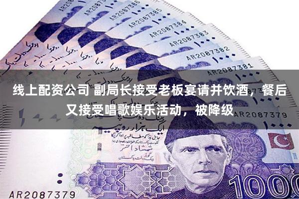 线上配资公司 副局长接受老板宴请并饮酒，餐后又接受唱歌娱乐活动，被降级