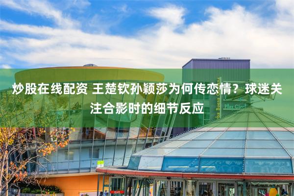 炒股在线配资 王楚钦孙颖莎为何传恋情？球迷关注合影时的细节反应