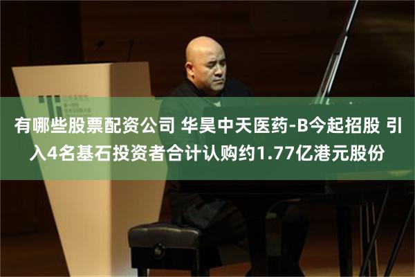 有哪些股票配资公司 华昊中天医药-B今起招股 引入4名基石投资者合计认购约1.77亿港元股份