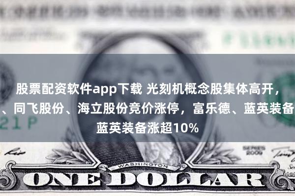 股票配资软件app下载 光刻机概念股集体高开，张江高科、同飞股份、海立股份竞价涨停，富乐德、蓝英装备涨超10%