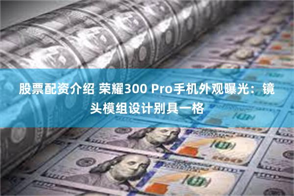 股票配资介绍 荣耀300 Pro手机外观曝光：镜头模组设计别具一格
