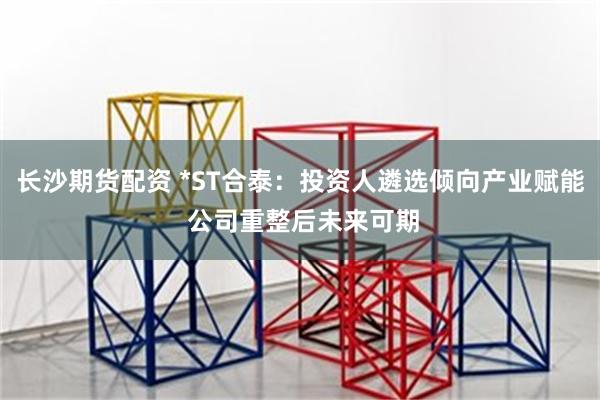 长沙期货配资 *ST合泰：投资人遴选倾向产业赋能 公司重整后未来可期