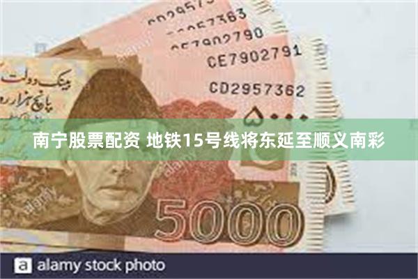 南宁股票配资 地铁15号线将东延至顺义南彩