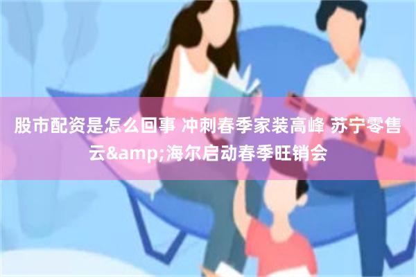 股市配资是怎么回事 冲刺春季家装高峰 苏宁零售云&海尔启动春季旺销会