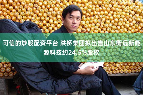 可信的炒股配资平台 洪桥集团拟出售山东衡远新能源科技约24.5%股权