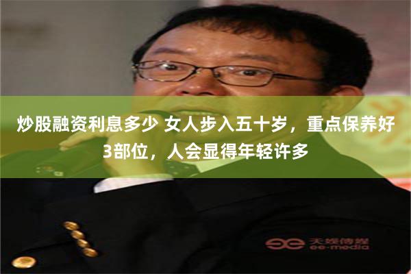炒股融资利息多少 女人步入五十岁，重点保养好3部位，人会显得年轻许多