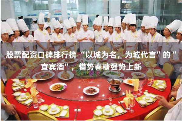 股票配资口碑排行榜 “以城为名，为城代言”的“宜宾酒”，借势春糖强势上新