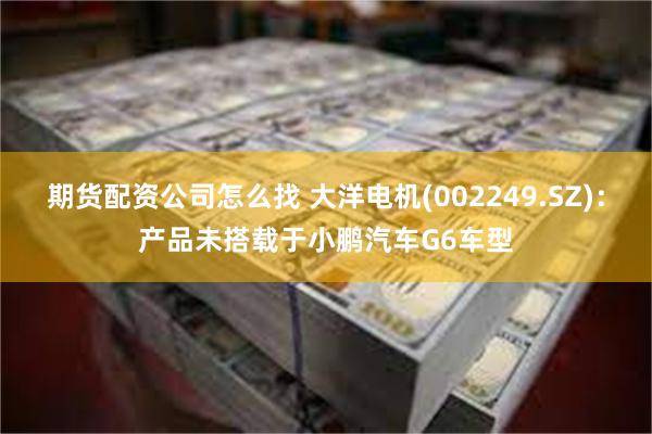 期货配资公司怎么找 大洋电机(002249.SZ)：产品未搭载于小鹏汽车G6车型