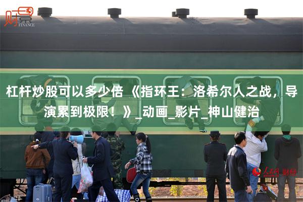 杠杆炒股可以多少倍 《指环王：洛希尔人之战，导演累到极限！》_动画_影片_神山健治