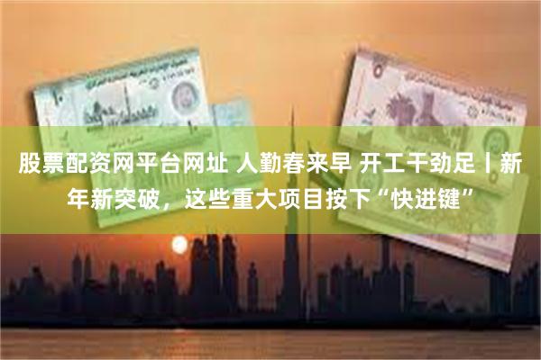 股票配资网平台网址 人勤春来早 开工干劲足丨新年新突破，这些重大项目按下“快进键”