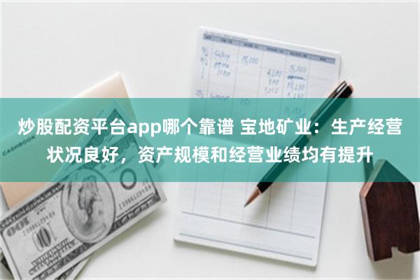 炒股配资平台app哪个靠谱 宝地矿业：生产经营状况良好，资产规模和经营业绩均有提升