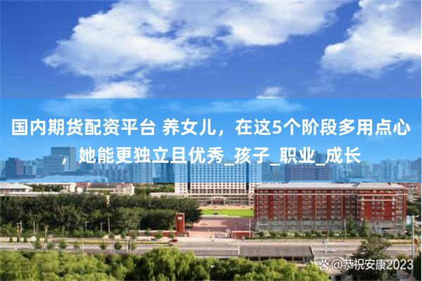 国内期货配资平台 养女儿，在这5个阶段多用点心，她能更独立且优秀_孩子_职业_成长