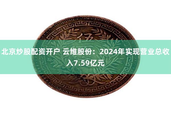 北京炒股配资开户 云维股份：2024年实现营业总收入7.59亿元