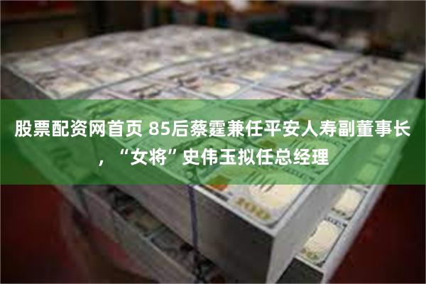 股票配资网首页 85后蔡霆兼任平安人寿副董事长，“女将”史伟玉拟任总经理