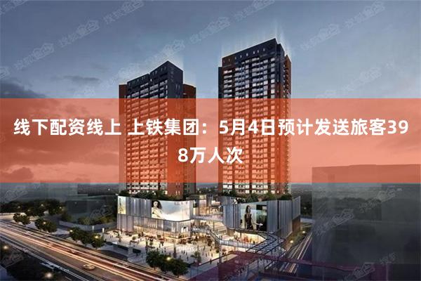 线下配资线上 上铁集团：5月4日预计发送旅客398万人次