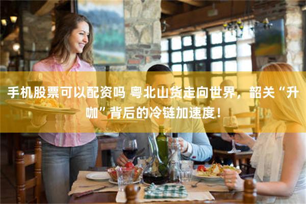 手机股票可以配资吗 粤北山货走向世界，韶关“升咖”背后的冷链加速度！
