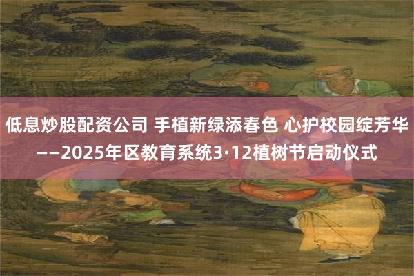 低息炒股配资公司 手植新绿添春色 心护校园绽芳华——2025年区教育系统3·12植树节启动仪式