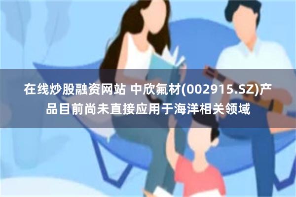 在线炒股融资网站 中欣氟材(002915.SZ)产品目前尚未直接应用于海洋相关领域