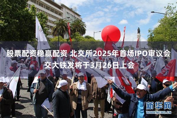 股票配资稳赢配资 北交所2025年首场IPO审议会 交大铁发将于3月26日上会