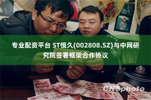 专业配资平台 ST恒久(002808.SZ)与中网研究院签署框架合作协议