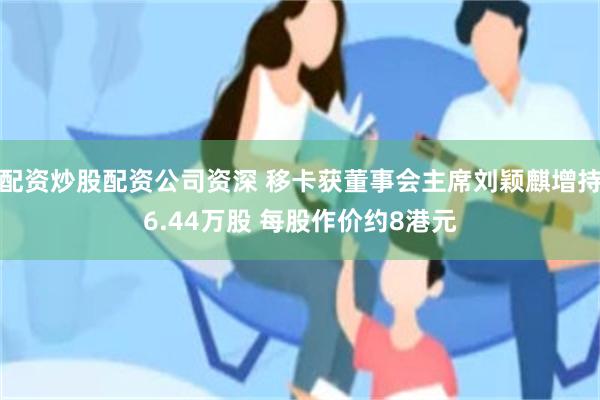 配资炒股配资公司资深 移卡获董事会主席刘颖麒增持6.44万股 每股作价约8港元