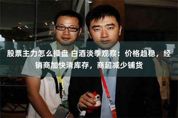 股票主力怎么操盘 白酒淡季观察：价格趋稳，经销商加快清库存，商超减少铺货