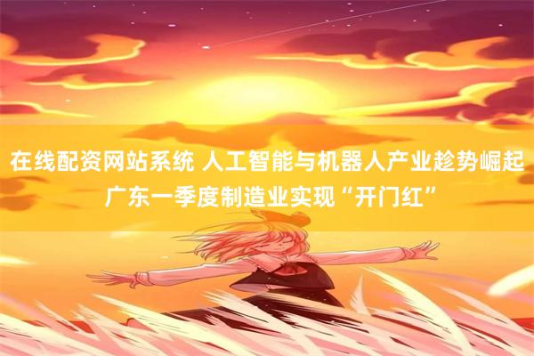 在线配资网站系统 人工智能与机器人产业趁势崛起 广东一季度制造业实现“开门红”