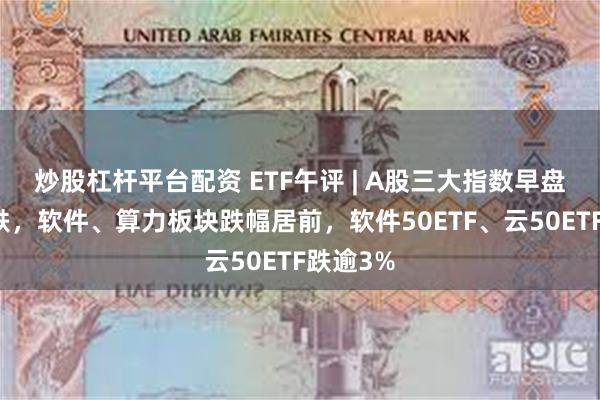 炒股杠杆平台配资 ETF午评 | A股三大指数早盘集体下跌，软件、算力板块跌幅居前，软件50ETF、云50ETF跌逾3%