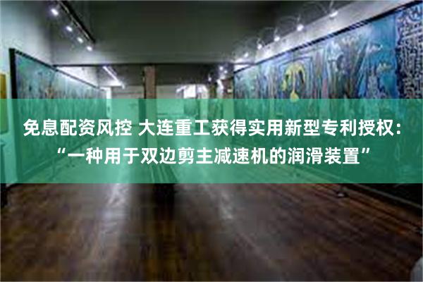 免息配资风控 大连重工获得实用新型专利授权：“一种用于双边剪主减速机的润滑装置”
