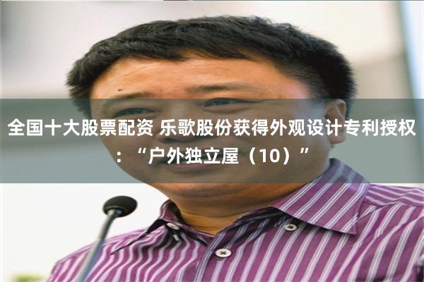 全国十大股票配资 乐歌股份获得外观设计专利授权：“户外独立屋（10）”