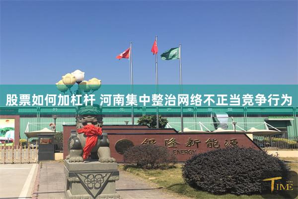 股票如何加杠杆 河南集中整治网络不正当竞争行为