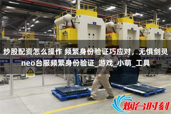 炒股配资怎么操作 频繁身份验证巧应对，无惧剑灵neo台服频繁身份验证_游戏_小萌_工具