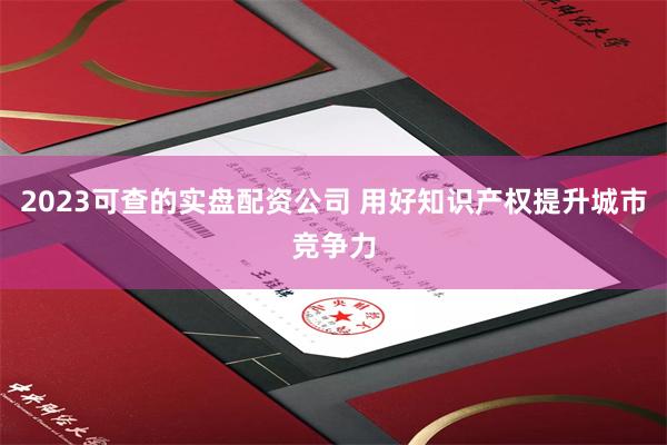 2023可查的实盘配资公司 用好知识产权提升城市竞争力