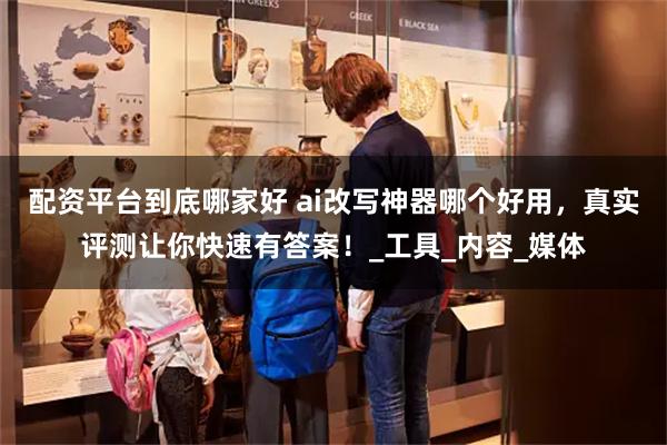 配资平台到底哪家好 ai改写神器哪个好用，真实评测让你快速有答案！_工具_内容_媒体