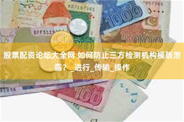 股票配资论坛大全网 如何防止三方检测机构模版泄露？_进行_传输_操作