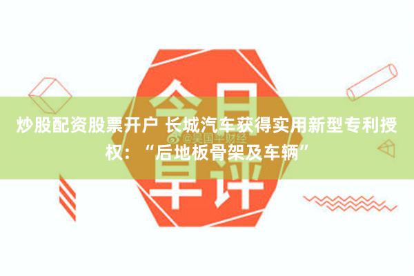 炒股配资股票开户 长城汽车获得实用新型专利授权：“后地板骨架及车辆”