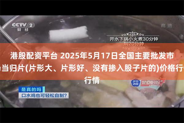 港股配资平台 2025年5月17日全国主要批发市场当归片(片形大、片形好、没有掺入股子片的)价格行情