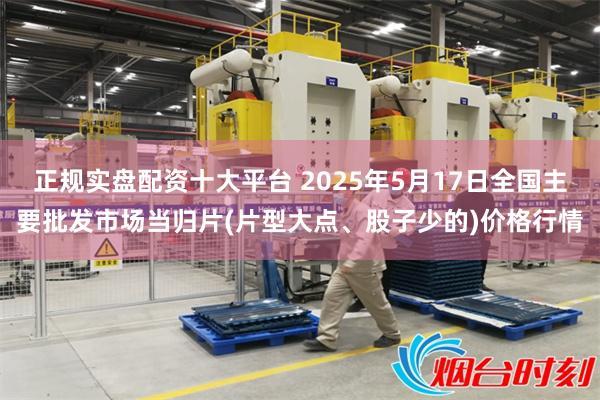 正规实盘配资十大平台 2025年5月17日全国主要批发市场当归片(片型大点、股子少的)价格行情