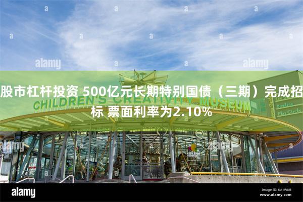 股市杠杆投资 500亿元长期特别国债（三期）完成招标 票面利率为2.10%