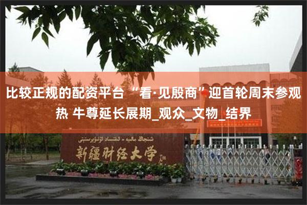 比较正规的配资平台 “看·见殷商”迎首轮周末参观热 牛尊延长展期_观众_文物_结界