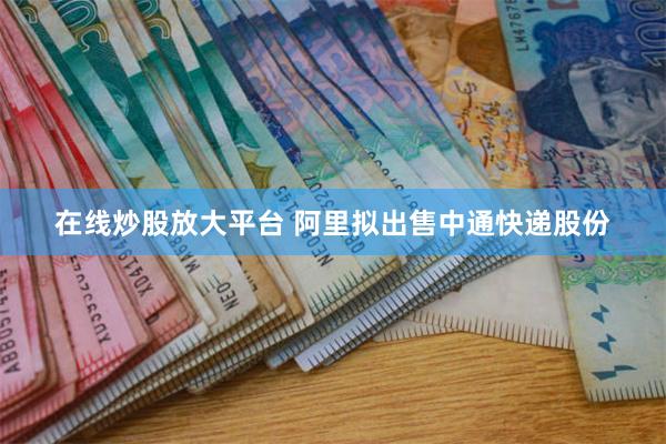 在线炒股放大平台 阿里拟出售中通快递股份