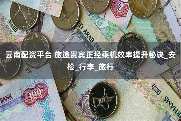 云南配资平台 旅途贵宾正经乘机效率提升秘诀_安检_行李_旅行