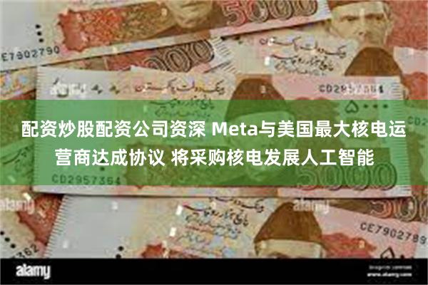 配资炒股配资公司资深 Meta与美国最大核电运营商达成协议 将采购核电发展人工智能