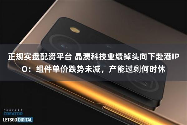 正规实盘配资平台 晶澳科技业绩掉头向下赴港IPO：组件单价跌势未减，产能过剩何时休