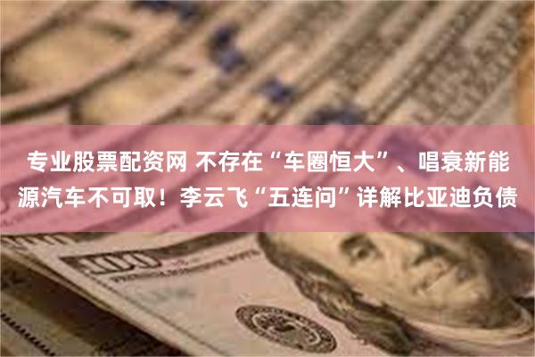 专业股票配资网 不存在“车圈恒大”、唱衰新能源汽车不可取！李云飞“五连问”详解比亚迪负债