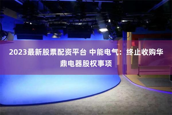 2023最新股票配资平台 中能电气：终止收购华鼎电器股权事项