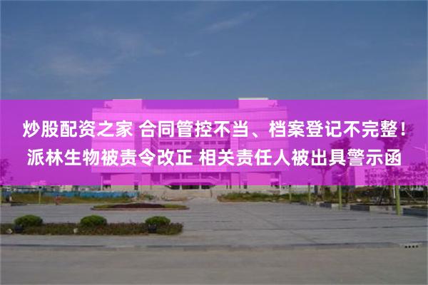 炒股配资之家 合同管控不当、档案登记不完整！派林生物被责令改正 相关责任人被出具警示函