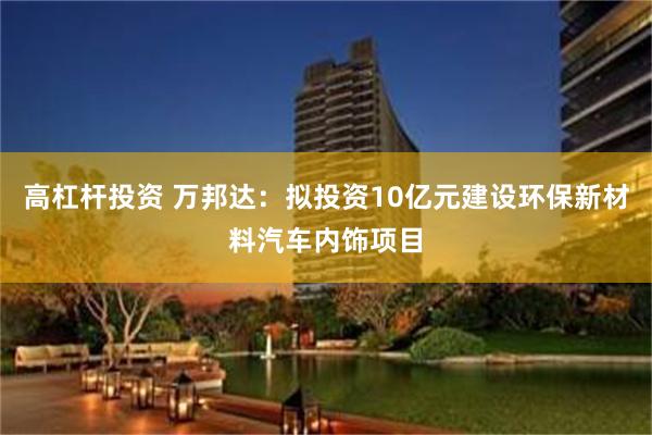 高杠杆投资 万邦达：拟投资10亿元建设环保新材料汽车内饰项目